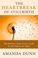 The Heartbreak of Stillbirth: One Mother's Story of Loss, Grief, and Learning to Live Again