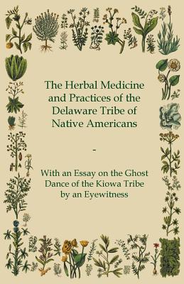 The Herbal Medicine and Practices of the Delaware Tribe of Native Americans - With an Essay on the Ghost Dance of the Kiowa Tribe by an Eyewitness - Anon.