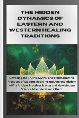 The Hidden Dynamics of Eastern and Western Healing Traditions: Unveiling the Truths, Myths, and Transformative Practices of Modern Medicine and Ancient Wisdom-Why Ancient Practices Matter and How Mode - Grey, Samson, Dr.