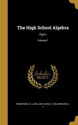 The High School Algebra: Part I; Volume 1 - Robertson, W J (William John) B 1846 (Creator), and Birchard, I J (Creator)