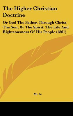 The Higher Christian Doctrine: Or God The Father, Through Christ The Son, By The Spirit, The Life And Righteousness Of His People (1861) - M A