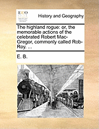 The Highland Rogue: Or, the Memorable Actions of the Celebrated Robert Mac-Gregor, Commonly Called Rob-Roy. ...