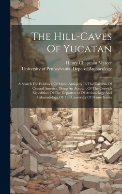 The Hill-caves Of Yucatan: A Search For Evidence Of Man's Antiquity In The Caverns Of Central America. Being An Account Of The Corwith Expedition Of The Department Of Archaeology And Palaeontology Of The University Of Pennsylvania - Mercer, Henry Chapman, and University of Pennsylvania Dept of Ar (Creator)