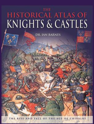 The Historical Atlas of Knights & Castles: The Rise and Fall of the Age of Chivalry - Barnes, Ian