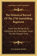 The Historical Record of the 27th Inniskilling Regiment: From the Period of Its Institution as a Volunteer Corps Till the Present Time