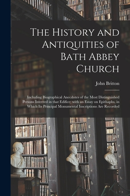 The History and Antiquities of Bath Abbey Church: Including Biographical Anecdotes of the Most Distinguished Persons Interred in That Edifice; With an Essay on Epithaphs, in Which Its Principal Monumental Inscriptions Are Recorded - Britton, John 1771-1857