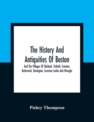 The History And Antiquities Of Boston, And The Villages Of Skirbeck, Fishtoft, Freiston, Butterwick, Benington, Leverton Leake And Wrangle; Comprising The Hundred Of Skirbeck In The Country Of Lincoln - Thompson, Pishey