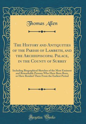 The History and Antiquities of the Parish of Lambeth, and the Archiepiscopal Palace, in the County of Surrey: Including Biographical Sketches of the Most Eminent and Remarkable Persons Who Have Been Born, or Have Resided There from the Earliest Period - Allen, Thomas, Mr.
