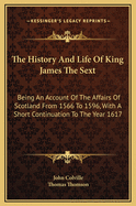 The History and Life of King James the Sext: Being an Account of the Affairs of Scotland from 1566 to 1596, with a Short Continuation to the Year 1617