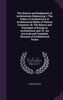 The History and Rudiments of Architecture; Embracing, I. The Orders of Architecture; II. Architectural Styles of Various Countries; III. The Nature and Principles of Design in Architecture; and, IV. An Accurate and Complete Glossary of Architectural Terms - Bullock, John, MS, PhD