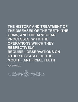 The History and Treatment of the Diseases of the Teeth, the Gums, and the Alveolar Processes, with the Operations Which They Respectively Requireobservations on Other Diseases of the Mouthartificial Teeth - Fox, Joseph