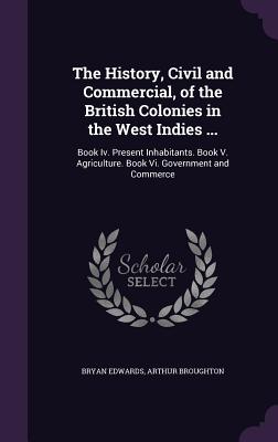 The History, Civil and Commercial, of the British Colonies in the West Indies ...: Book Iv. Present Inhabitants. Book V. Agriculture. Book Vi. Government and Commerce - Edwards, Bryan, and Broughton, Arthur