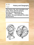 The History, Fall, and Miserable Ruine of the Jews; With the Sacking, Burning, and Destroying of Jerusalem, ... This Book Also Contains, the Wars Between the Jews and Romans, ...