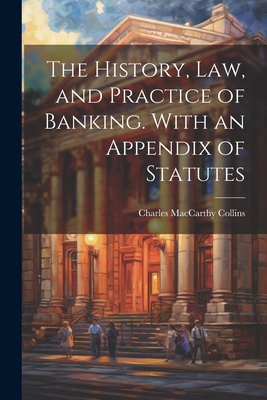 The History, Law, and Practice of Banking. With an Appendix of Statutes - Collins, Charles MacCarthy