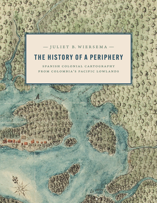 The History of a Periphery: Spanish Colonial Cartography from Colombia's Pacific Lowlands - Wiersema, Juliet B