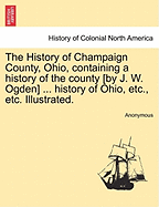 The History of Champaign County, Ohio, Containing a History of the County [By J. W. Ogden] ... History of Ohio, Etc., Etc. Illustrated. - Scholar's Choice Edition