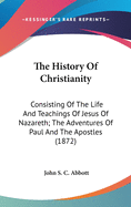 The History Of Christianity: Consisting Of The Life And Teachings Of Jesus Of Nazareth; The Adventures Of Paul And The Apostles (1872)