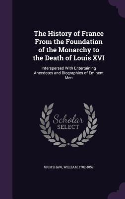 The History of France From the Foundation of the Monarchy to the Death of Louis XVI: Interspersed With Entertaining Anecdotes and Biographies of Eminent Men - Grimshaw, William