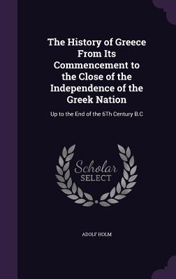 The History of Greece From Its Commencement to the Close of the Independence of the Greek Nation: Up to the End of the 6Th Century B.C - Holm, Adolf