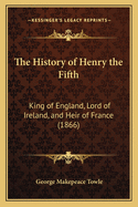 The History of Henry the Fifth; King of England, Lord of Ireland, and Heir of France