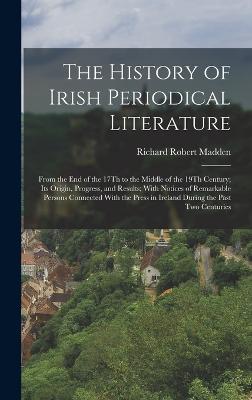 The History of Irish Periodical Literature: From the End of the 17Th to the Middle of the 19Th Century; Its Origin, Progress, and Results; With Notices of Remarkable Persons Connected With the Press in Ireland During the Past Two Centuries - Madden, Richard Robert