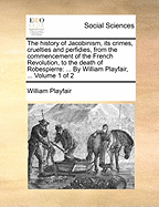 The History of Jacobinism, Its Crimes, Cruelties and Perfidies, from the Commencement of the French Revolution, to the Death of Robespierre: By William Playfair, ... Volume 1 of 2