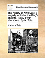 The History of King Lear, a Tragedy. Acted at the King's Theatre. Reviv'd with Alterations. by N. Tate