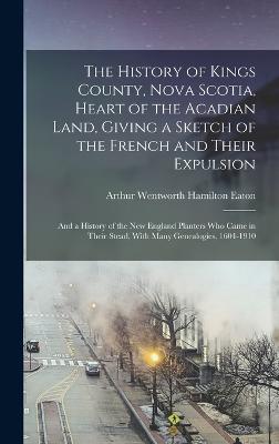 The History of Kings County, Nova Scotia, Heart of the Acadian Land, Giving a Sketch of the French and Their Expulsion; and a History of the New England Planters who Came in Their Stead, With Many Genealogies, 1604-1910 - Eaton, Arthur Wentworth Hamilton