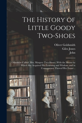 The History of Little Goody Two-Shoes: Otherwise Called, Mrs. Margery Two-Shoes: With the Means by Which She Acquired Her Learning and Wisdom, and in Consequence Thereof Her Estate .. - Goldsmith, Oliver 1730?-1774 (Creator), and Jones, Giles Fl 1765 (Creator), and Jones, Griffith 1722-1786