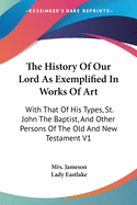 The History Of Our Lord As Exemplified In Works Of Art: With That Of His Types, St. John The Baptist, And Other Persons Of The Old And New Testament V1