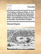 The History of Queen Mab; Or, the Court of Fairy. Being the Story Upon Which the Entertainment of Queen Mab, Exhibited at Drury-Lane, Is Founded. by Michael Drayton