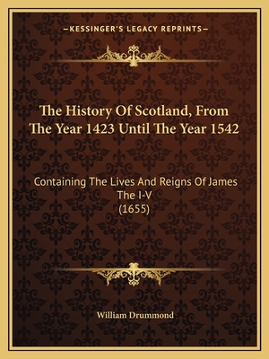 The History Of Scotland, From The Year 1423 Until The Year 1542: Containing The Lives And Reigns Of James The I-V (1655) - Drummond, William, Sir