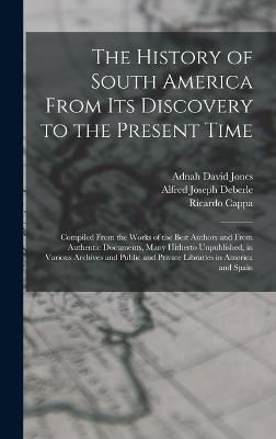 The History of South America From Its Discovery to the Present Time: Compiled From the Works of the Best Authors and From Authentic Documents, Many Hitherto Unpublished, in Various Archives and Public and Private Libraries in America and Spain - Deberle, Alfred Joseph, and Cappa, Ricardo, and Jones, Adnah David