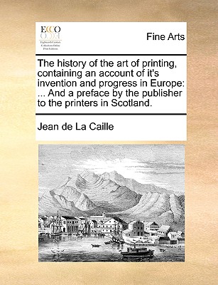 The History of the Art of Printing, Containing an Account of It's Invention and Progress in Europe: ... and a Preface by the Publisher to the Printers in Scotland. - De La Caille, Jean, and La Caille, Jean De