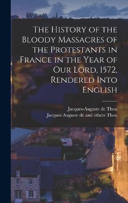 The History of the Bloody Massacres of the Protestants in France in the Year of our Lord, 1572, Rendered Into English - Thou, Jacques-Auguste De, and Thou, Jacques Auguste De and Others
