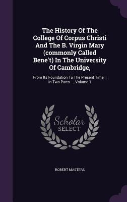 The History Of The College Of Corpus Christi And The B. Virgin Mary (commonly Called Bene't) In The University Of Cambridge,: From Its Foundation To The Present Time.: In Two Parts ..., Volume 1 - Masters, Robert, PH D