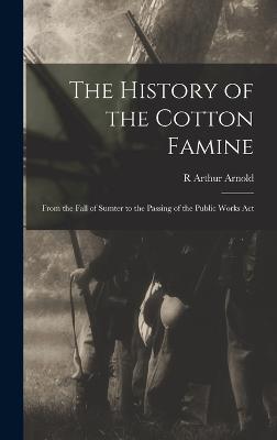 The History of the Cotton Famine: From the Fall of Sumter to the Passing of the Public Works Act - Arnold, R Arthur