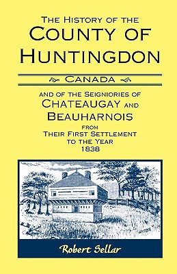 The History Of The County Of Huntingdon [Canada] and of the Seigniories of Chateaugay and Beauharnois from Their First Settlement to the Year 1838 - Sellar, Robert