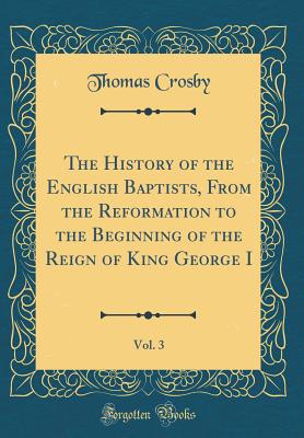 The History of the English Baptists, from the Reformation to the Beginning of the Reign of King George I, Vol. 3 (Classic Reprint) - Crosby, Thomas