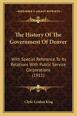 The History Of The Government Of Denver: With Special Reference To Its Relations With Public Service Corporations (1911) - King, Clyde Lyndon