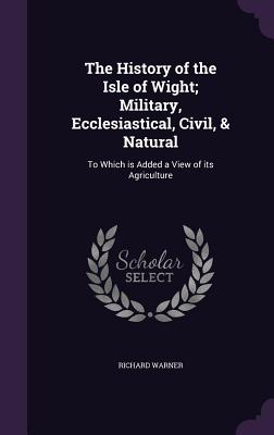 The History of the Isle of Wight; Military, Ecclesiastical, Civil, & Natural: To Which is Added a View of its Agriculture - Warner, Richard, Dr.