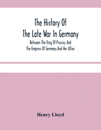 The History Of The Late War In Germany; Between The King Of Prussia, And The Empress Of Germany And Her Allies