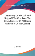 The History Of The Life And Reign Of The Czar Peter The Great, Emperor Of All Russia And Father Of His Country