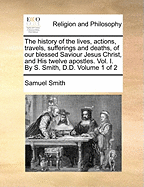 The History of the Lives, Actions, Travels, Sufferings and Deaths, of Our Blessed Saviour Jesus Christ, and His Twelve Apostles. Vol. I. by S. Smith, D.D. of 2; Volume 1