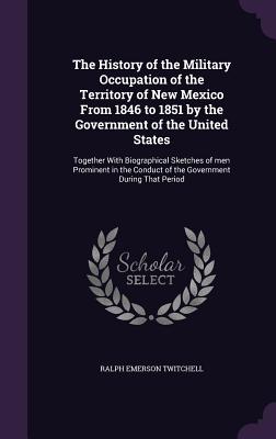 The History of the Military Occupation of the Territory of New Mexico From 1846 to 1851 by the Government of the United States: Together With Biographical Sketches of men Prominent in the Conduct of the Government During That Period - Twitchell, Ralph Emerson