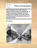 The History of the Most Serene House of Brunswick-Lunenburgh, in All the Branches Thereof, Ffrom Its Origin to the Death of Queen Anne: Containing the Illustrations Actions of Those Princes, Both in Peace and War; With Many Curious Memoirs Concerning the