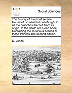 The History of the Most Serene House of Brunswick-Lunenburgh, in All the Branches Thereof, Ffrom Its Origin to the Death of Queen Anne: Containing the Illustrations Actions of Those Princes, Both in Peace and War; With Many Curious Memoirs Concerning the