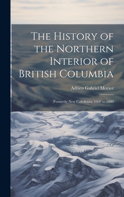 The History of the Northern Interior of British Columbia: (Formerly New Caledonia) 1660 to 1880 - Morice, Adrien Gabriel