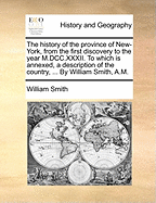 The History of the Province of New-York, from the First Discovery to the Year M.DCC.XXXII. to Which Is Annexed, a Description of the Country, ... by William Smith, A.M.