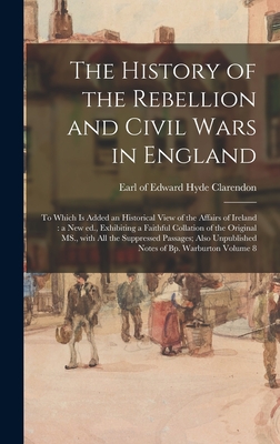 The History of the Rebellion and Civil Wars in England: to Which is Added an Historical View of the Affairs of Ireland: a New Ed., Exhibiting a Faithful Collation of the Original MS., With All the Suppressed Passages; Also Unpublished Notes of Bp.... - Clarendon, Edward Hyde Earl of (Creator)